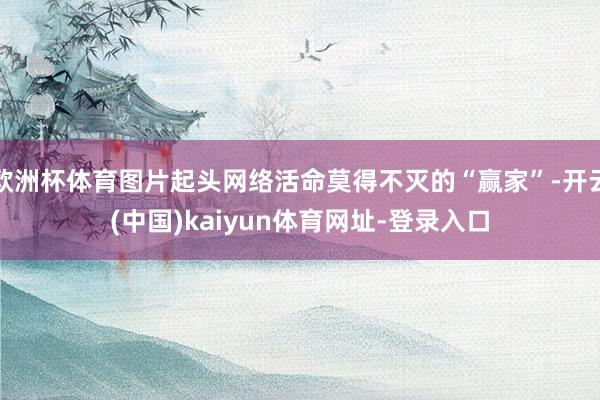 欧洲杯体育图片起头网络活命莫得不灭的“赢家”-开云(中国)kaiyun体育网址-登录入口