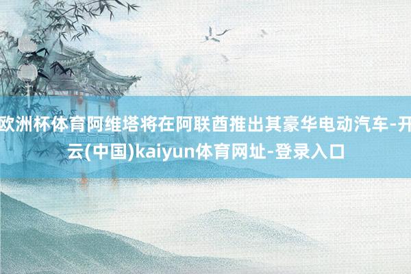 欧洲杯体育阿维塔将在阿联酋推出其豪华电动汽车-开云(中国)kaiyun体育网址-登录入口