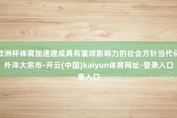 欧洲杯体育加速建成具有寰球影响力的社会方针当代化外洋大宗市-开云(中国)kaiyun体育网址-登录入口