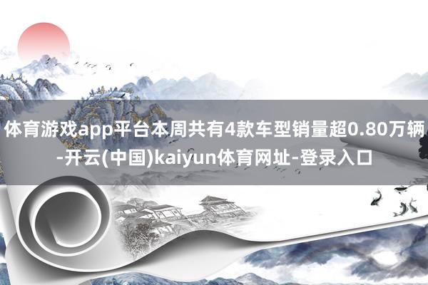 体育游戏app平台本周共有4款车型销量超0.80万辆-开云(中国)kaiyun体育网址-登录入口