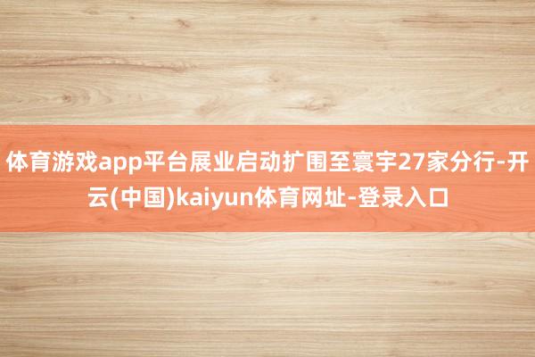 体育游戏app平台展业启动扩围至寰宇27家分行-开云(中国)kaiyun体育网址-登录入口