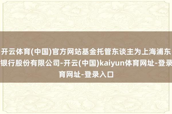 开云体育(中国)官方网站基金托管东谈主为上海浦东发展银行股份有限公司-开云(中国)kaiyun体育网址-登录入口