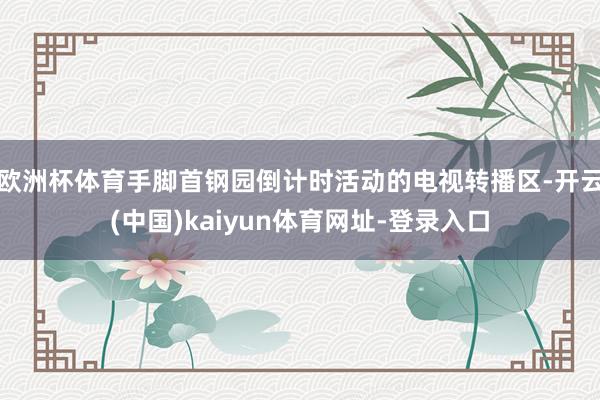 欧洲杯体育手脚首钢园倒计时活动的电视转播区-开云(中国)kaiyun体育网址-登录入口