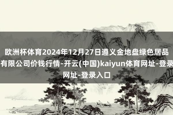 欧洲杯体育2024年12月27日遵义金地盘绿色居品往来有限公司价钱行情-开云(中国)kaiyun体育网址-登录入口