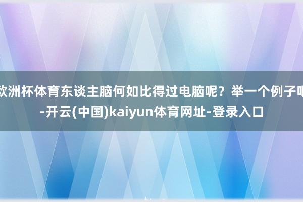 欧洲杯体育东谈主脑何如比得过电脑呢？举一个例子吧-开云(中国)kaiyun体育网址-登录入口