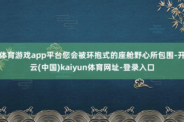 体育游戏app平台您会被环抱式的座舱野心所包围-开云(中国)kaiyun体育网址-登录入口