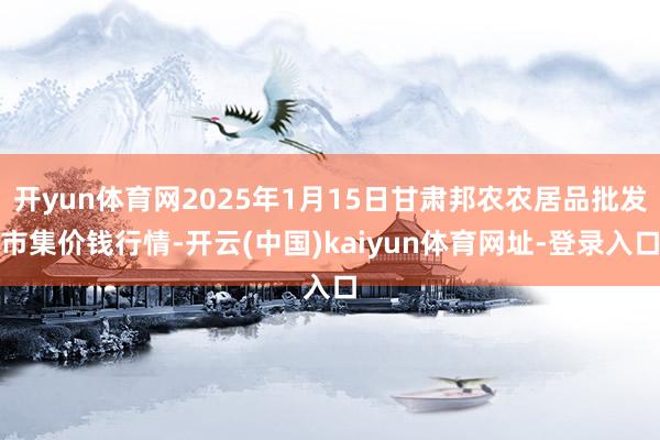 开yun体育网2025年1月15日甘肃邦农农居品批发市集价钱行情-开云(中国)kaiyun体育网址-登录入口