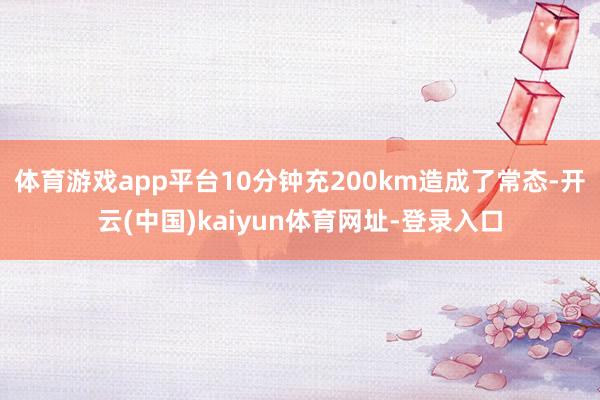 体育游戏app平台10分钟充200km造成了常态-开云(中国)kaiyun体育网址-登录入口